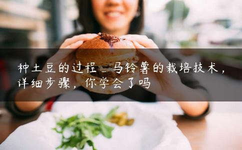 种土豆的过程_马铃薯的栽培技术，详细步骤，你学会了吗