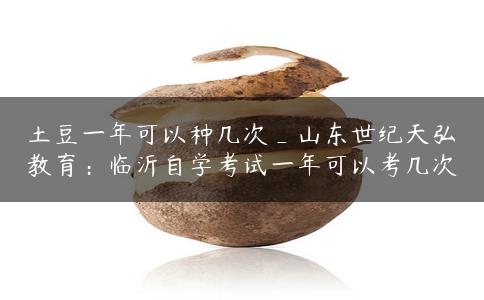 土豆一年可以种几次_山东世纪天弘教育：临沂自学考试一年可以考几次