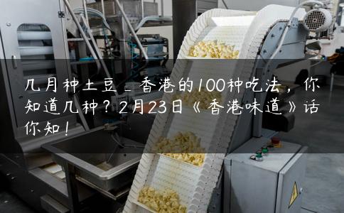 几月种土豆_香港的100种吃法,你知道几种?2月23日《香港味道》话你知! 几月种土豆_香港的100种吃法,你知道几种?2月23日《香港味道》话你知!