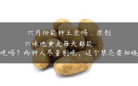 六月份能种土豆吗_原创
            六味地黄丸每天都能吃吗？两种人尽量别吃，这个禁忌要知晓